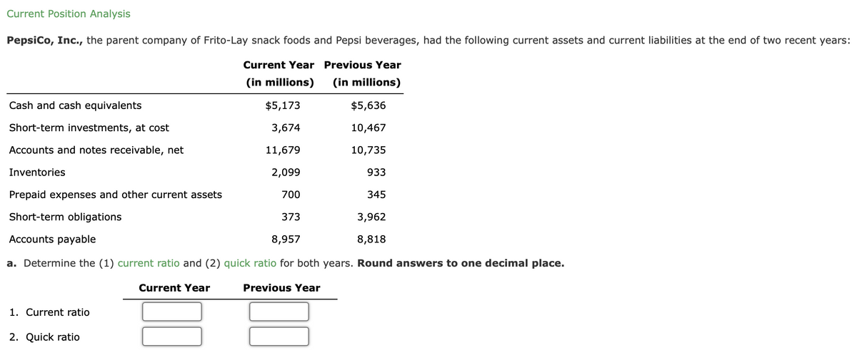 Current Position Analysis
PepsiCo, Inc., the parent company of Frito-Lay snack foods and Pepsi beverages, had the following current assets and current liabilities at the end of two recent years:
Current Year Previous Year
(in millions) (in millions)
$5,173
$5,636
3,674
10,467
11,679
10,735
2,099
933
31
700
345
373
3,962
8,957
8,818
a. Determine the (1) current ratio and (2) quick ratio for both years. Round answers to one decimal place.
Previous Year
Cash and cash equivalents
Short-term investments, at cost
Accounts and notes receivable, net
Inventories
Prepaid expenses and other current assets
Short-term obligations
Accounts payable
1. Current ratio
2. Quick ratio
Current Year