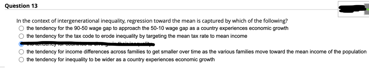 Question 13
In the context of intergenerational inequality, regression toward the mean is captured by which of the following?
the tendency for the 90-50 wage gap to approach the 50-10 wage gap as a country experiences economic growth
the tendency for the tax code to erode inequality by targeting the mean tax rate to mean income
the tendency for our
the tendency for income differences across families to get smaller over time as the various families move toward the mean income of the population
the tendency for inequality to be wider as a country experiences economic growth