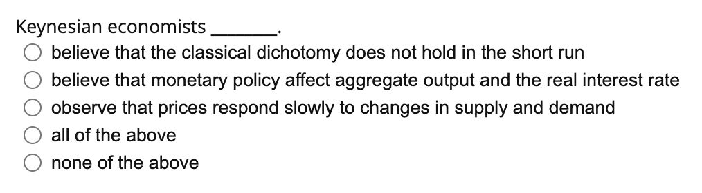 Keynesian economists
believe that the classical dichotomy does not hold in the short run
believe that monetary policy affect aggregate output and the real interest rate
observe that prices respond slowly to changes in supply and demand
all of the above
none of the above