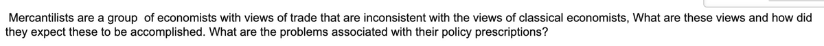 Mercantilists are a group of economists with views of trade that are inconsistent with the views of classical economists, What are these views and how did
they expect these to be accomplished. What are the problems associated with their policy prescriptions?