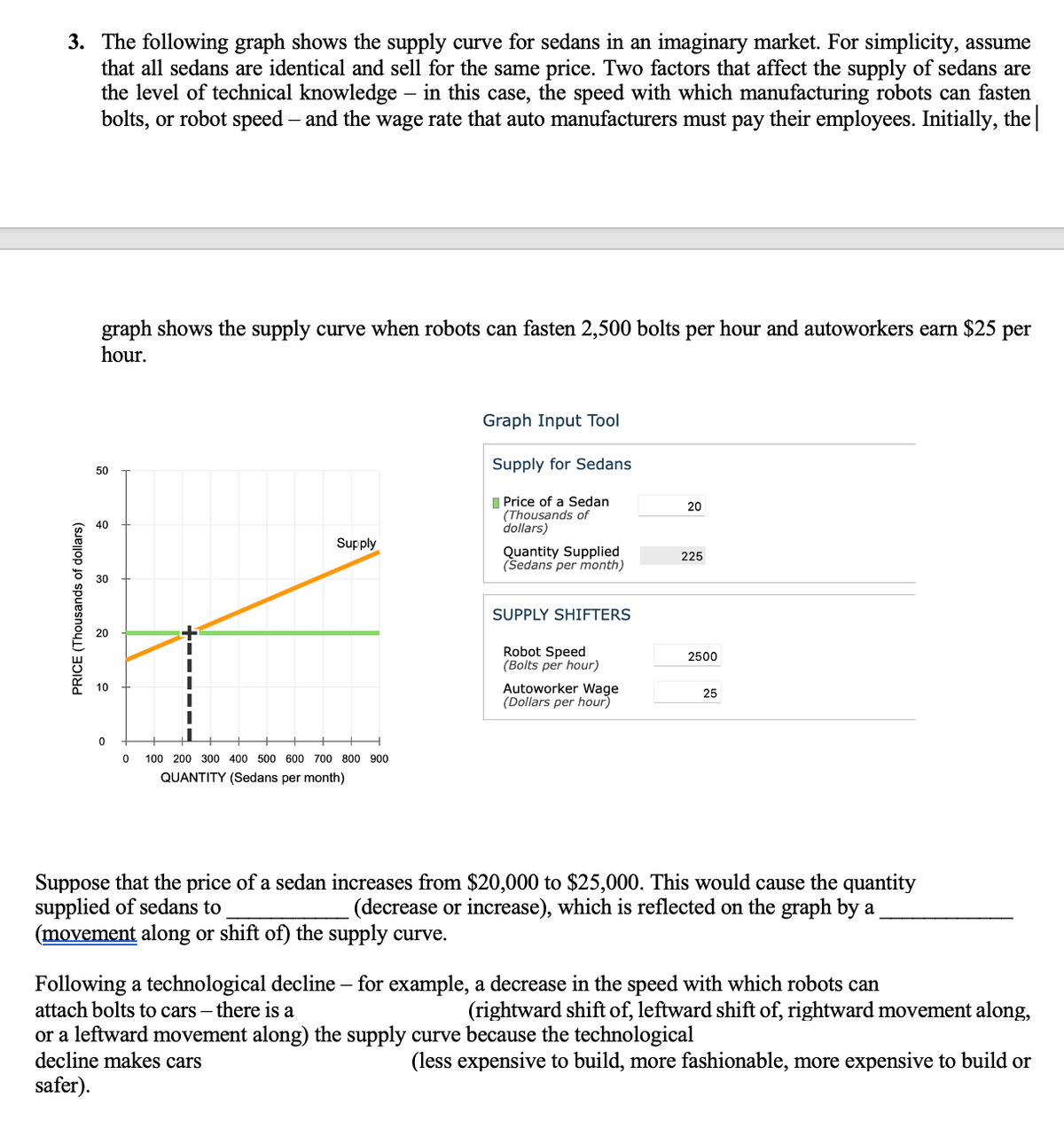 3. The following graph shows the supply curve for sedans in an imaginary market. For simplicity, assume
that all sedans are identical and sell for the same price. Two factors that affect the supply of sedans are
the level of technical knowledge – in this case, the speed with which manufacturing robots can fasten
bolts, or robot speed – and the wage rate that auto manufacturers must pay their employees. Initially, the
graph shows the supply curve when robots can fasten 2,500 bolts per hour and autoworkers earn $25 per
hour.
Graph Input Tool
Supply for Sedans
50
I Price of a Sedan
(Thousands of
dollars)
20
40
Supply
Quantity Supplied
(Sedans per month)
225
30
SUPPLY SHIFTERS
20
Robot Speed
(Bolts per hour)
2500
Autoworker Wage
(Dollars per hour)
10
25
100 200 300 400 500 600 700 800 900
QUANTITY (Sedans per month)
Suppose that the price of a sedan increases from $20,000 to $25,000. This would cause the quantity
supplied of sedans to
(movement along or shift of) the supply curve.
(decrease or increase), which is reflected on the graph by a
Following a technological decline – for example, a decrease in the speed with which robots can
attach bolts to cars – there is a
(rightward shift of, leftward shift of, rightward movement along,
or a leftward movement along) the supply curve because the technological
decline makes cars
(less expensive to build, more fashionable, more expensive to build or
safer).
PRICE (Thousands of dollars)
