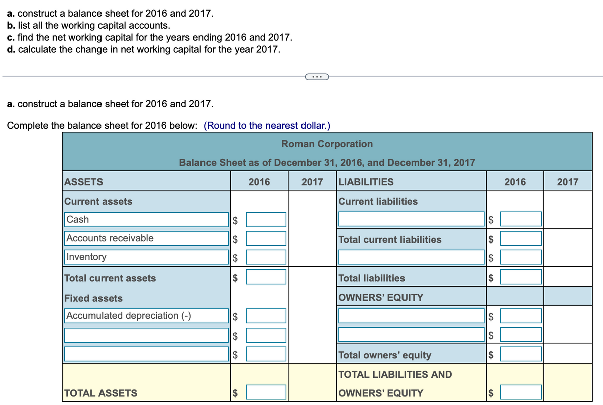 a. construct a balance sheet for 2016 and 2017.
b. list all the working capital accounts.
c. find the net working capital for the years ending 2016 and 2017.
d. calculate the change in net working capital for the year 2017.
a. construct a balance sheet for 2016 and 2017.
Complete the balance sheet for 2016 below: (Round to the nearest dollar.)
ASSETS
Current assets
Cash
Accounts receivable
Inventory
Roman Corporation
Balance Sheet as of December 31, 2016, and December 31, 2017
2016
2017 LIABILITIES
Total current assets
Fixed assets
Accumulated depreciation (-)
TOTAL ASSETS
GA
$
$
GA
GA
GA GA
LA
Current liabilities
Total current liabilities
Total liabilities
OWNERS' EQUITY
Total owners' equity
TOTAL LIABILITIES AND
OWNERS' EQUITY
GA
A
GA
GA
2016
2017