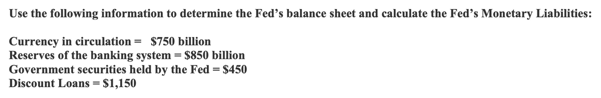 Use the following information to determine the Fed's balance sheet and calculate the Fed's Monetary Liabilities:
Currency in circulation = $750 billion
Reserves of the banking system = $850 billion
Government securities held by the Fed = $450
Discount Loans = $1,150