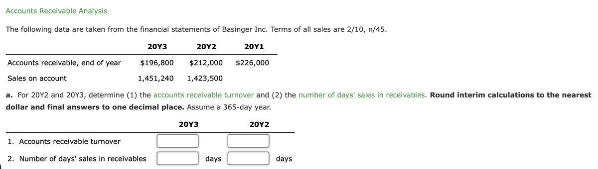 Accounts Receivable Analysis
The following data are taken from the financial statements of Basinger Inc. Terms of all sales are 2/10, n/45.
20Y2
$212,000
1,423,500
a. For 20Y2 and 20Y3, determine (1) the accounts receivable turnover and (2) the number of days' sales in receivables. Round interim calculations to the nearest
dollar and final answers to one decimal place. Assume a 365-day year.
20Y2
Accounts receivable, end of year
Sales on account
20Y3
$196,800
1,451,240
1. Accounts receivable turnover
2. Number of days' sales in receivables
20Y3
20Y1
days
$226,000
days