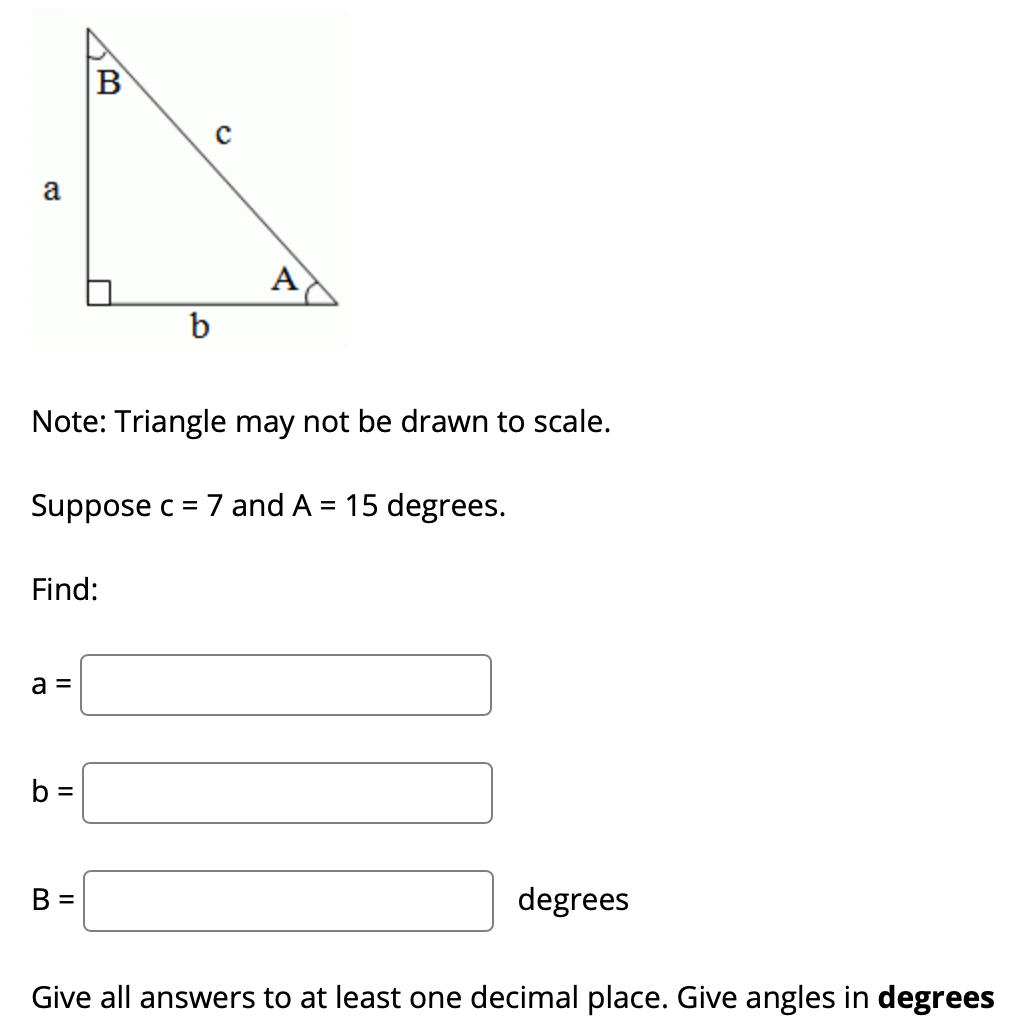 B
a
A
b
Note: Triangle may not be drawn to scale.
Suppose c = 7 and A = 15 degrees.
Find:
a =
b =
B =
degrees
Give all answers to at least one decimal place. Give angles in degrees
