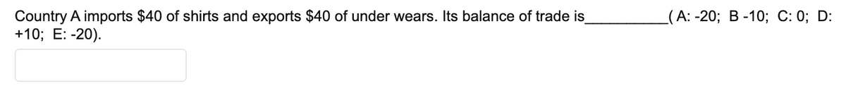 Country A imports $40 of shirts and exports $40 of under wears. Its balance of trade is_
+10; E: -20).
(A: -20; B-10; C: 0; D: