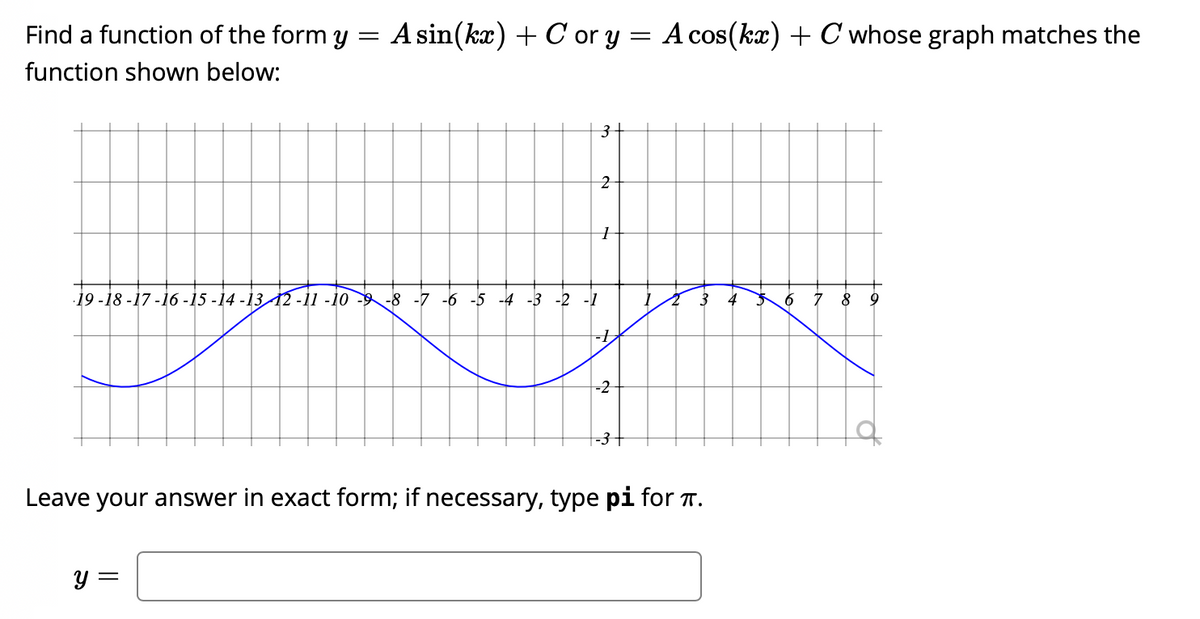 **Understanding Sinusoidal Functions**

**Problem Statement:**

Find a function of the form \( y = A \sin(kx) + C \) or \( y = A \cos(kx) + C \) whose graph matches the function shown below:

[Graph description]

- The x-axis ranges from -19 to 9.
- The y-axis ranges from -3 to 3.
- The graph is a sine curve that appears to move sinusoidally between -3 and 3, starting from a peak at \(x = -15\) and completing cycles.

**Instructions:** 

Leave your answer in exact form; if necessary, type \(\pi\) for \(\pi\).

\[ y = \boxed{} \]

---

**Graph Explanation:**

The graph provided shows a sinusoidal function with the following characteristics:

- Amplitude: The graph has a maximum value of 3 and a minimum value of -3. Therefore, the amplitude \(A\) is 3.
- Period: Observing the graph, it completes one cycle from \(x = -15\) to \(x = -5\), a span of 10 units. The period \(T\) is 10.
  - The formula for the period of a sine or cosine function is \(\frac{2\pi}{k}\). Solving for \(k\):
  
  \[
  T = 10 \implies \frac{2\pi}{k} = 10 \implies k = \frac{2\pi}{10} = \frac{\pi}{5}
  \]
  
- Midline: The graph oscillates symmetrically around the x-axis, indicating the midline value \(C\) is 0.
- Phase shift: Because the function has a peak at \(x = -15\), it suggests that a cosine function might be more straightforward to use with a phase shift.

Thus, the cosine function with the above-stated parameters is:

\[ y = 3 \cos\left(\frac{\pi}{5}x + \phi\right) \]

Given the peak is at \(x = -15\), the phase shift \(\phi\) must satisfy:

\[ -\frac{\pi}{5}(-15) + \phi = 0 \implies 3\pi + \phi = 0 \implies \phi = -3\pi \]

Therefore