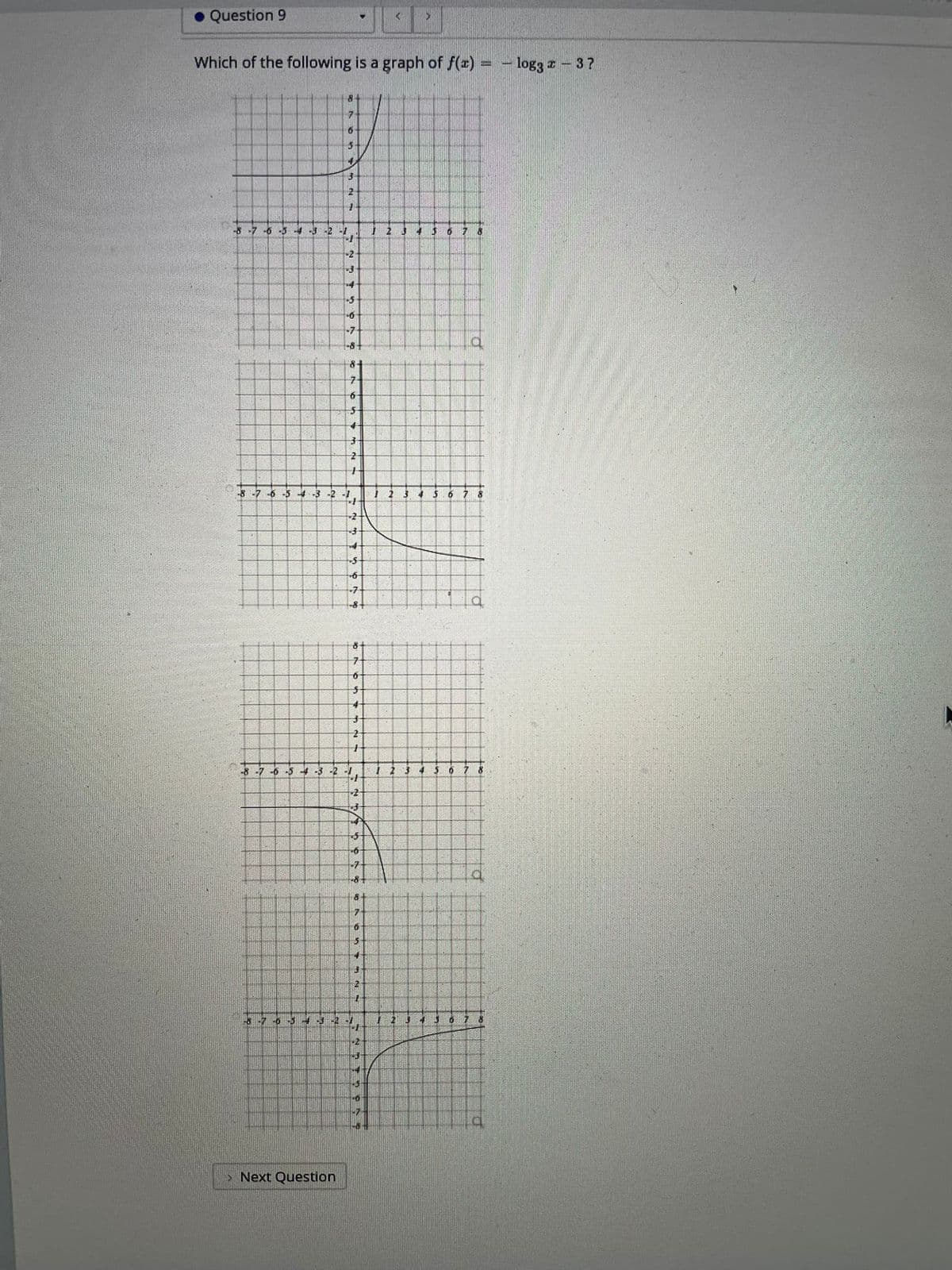 ### Question 9

**Question:**
Which of the following is a graph of \( f(x) = -\log_3 (x - 3) \)?

**Explanation of Graphs:**

- **Graph A:** This graph shows a curve in the first quadrant that increases rapidly as \( x \) approaches a particular value from the right. The graph starts near the negative infinity as \( x \) approaches a specific value from the left and increases without bound as \( x \) increases.

- **Graph B:** This graph depicts a curve in the fourth quadrant that decreases rapidly as \( x \) increases. The curve starts near negative infinity and approaches a value closer to zero as \( x \) increases.

- **Graph C:** This graph shows a curve in the fourth quadrant that starts high on the negative \( y \)-axis and slopes downward, leveling off as \( x \) increases.

- **Graph D:** This graph displays a curve that appears in the first quadrant starting from a value near 0 (negative) as \( x \) is at its least. The curve increases rapidly, moving upwards as \( x \) increases.

*Note: The specific values for the coordinates and intercepts are not provided in the image and must be inferred or calculated based on the function \( f(x) = -\log_3 (x - 3) \). The correct graph will have the logarithmic characteristic shape adjusted by the transformations in the function.*