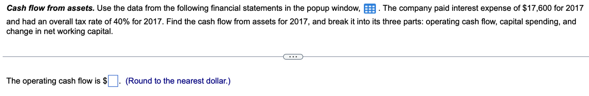 Cash flow from assets. Use the data from the following financial statements in the popup window,. The company paid interest expense of $17,600 for 2017
and had an overall tax rate of 40% for 2017. Find the cash flow from assets for 2017, and break it into its three parts: operating cash flow, capital spending, and
change in net working capital.
The operating cash flow is $
(Round to the nearest dollar.)