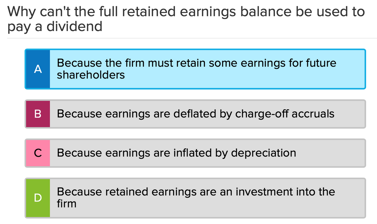 Why can't the full retained earnings balance be used to
pay a dividend
A
B
C
D
Because the firm must retain some earnings for future
shareholders
Because earnings are deflated by charge-off accruals
Because earnings are inflated by depreciation
Because retained earnings are an investment into the
firm