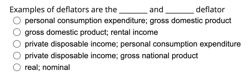 Examples of deflators are the
and
deflator
personal consumption expenditure; gross domestic product
gross domestic product; rental income
private disposable income; personal consumption expenditure
private disposable income; gross national product
O real; nominal