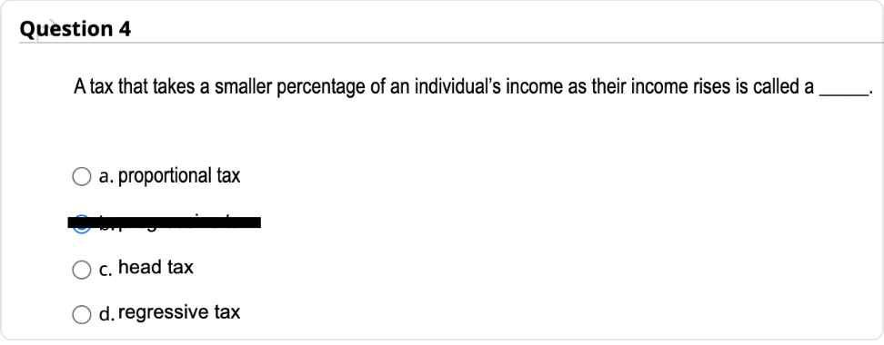 Question 4
A tax that takes a smaller percentage of an individual's income as their income rises is called a
a. proportional tax
c. head tax
O d. regressive tax