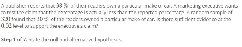 A publisher reports that 38 % of their readers own a particular make of car. A marketing executive wants
to test the claim that the percentage is actually less than the reported percentage. A random sample of
320 found that 30% of the readers owned a particular make of car. Is there sufficient evidence at the
0.02 level to support the executive's claim?
Step 1 of 7: State the null and alternative hypotheses.