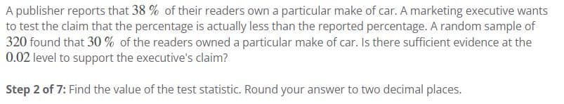 A publisher reports that 38% of their readers own a particular make of car. A marketing executive wants
to test the claim that the percentage is actually less than the reported percentage. A random sample of
320 found that 30% of the readers owned a particular make of car. Is there sufficient evidence at the
0.02 level to support the executive's claim?
Step 2 of 7: Find the value of the test statistic. Round your answer to two decimal places.