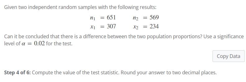 Given two independent random samples with the following results:
n₁ = 651
x₁ = 307
n₂ = 569
x2 = 234
Can it be concluded that there is a difference between the two population proportions? Use a significance
level of a = 0.02 for the test.
Copy Data
Step 4 of 6: Compute the value of the test statistic. Round your answer to two decimal places.