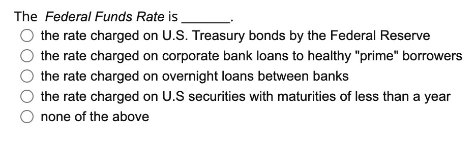 The Federal Funds Rate is
the rate charged on U.S. Treasury bonds by the Federal Reserve
the rate charged on corporate bank loans to healthy "prime" borrowers
the rate charged on overnight loans between banks
the rate charged on U.S securities with maturities of less than a year
none of the above