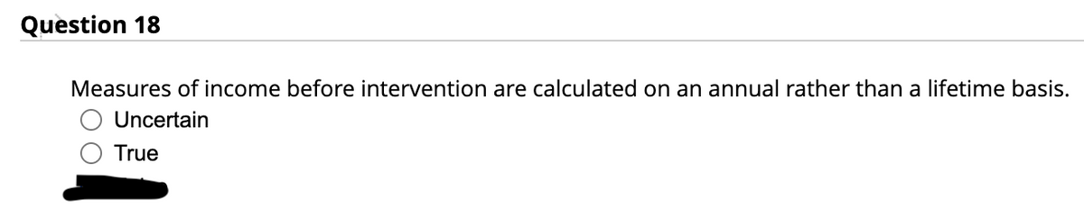 Question 18
Measures of income before intervention are calculated on an annual rather than a lifetime basis.
Uncertain
True