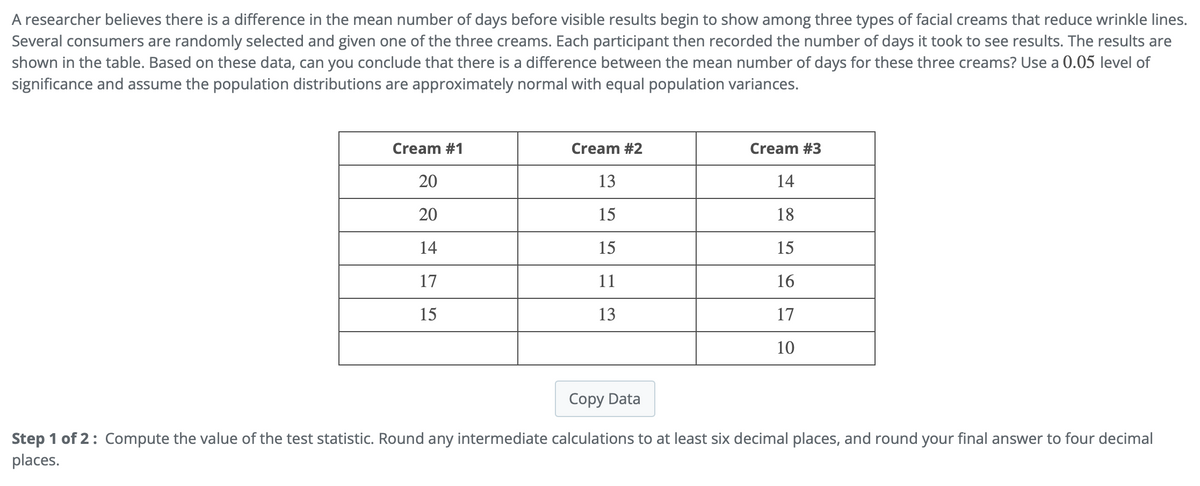 A researcher believes there is a difference in the mean number of days before visible results begin to show among three types of facial creams that reduce wrinkle lines.
Several consumers are randomly selected and given one of the three creams. Each participant then recorded the number of days it took to see results. The results are
shown in the table. Based on these data, can you conclude that there is a difference between the mean number of days for these three creams? Use a 0.05 level of
significance and assume the population distributions are approximately normal with equal population variances.
Cream #1
20
20
14
17
15
Cream #2
13
15
15
11
13
Cream #3
14
18
15
16
17
10
Copy Data
Step 1 of 2: Compute the value of the test statistic. Round any intermediate calculations to at least six decimal places, and round your final answer to four decimal
places.