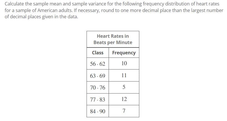 Calculate the sample mean and sample variance for the following frequency distribution of heart rates
for a sample of American adults. If necessary, round to one more decimal place than the largest number
of decimal places given in the data.
Heart Rates in
Beats per Minute
Class Frequency
56-62
10
11
5
12
7
63-69
70-76
77-83
84-90