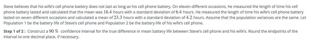 Steve believes that his wife's cell phone battery does not last as long as his cell phone battery. On eleven different occasions, he measured the length of time his cell
phone battery lasted and calculated that the mean was 16.4 hours with a standard deviation of 6.4 hours. He measured the length of time his wife's cell phone battery
lasted on seven different occasions and calculated a mean of 23.3 hours with a standard deviation of 4.2 hours. Assume that the population variances are the same. Let
Population 1 be the battery life of Steve's cell phone and Population 2 be the battery life of his wife's cell phone.
Step 1 of 2: Construct a 90 % confidence interval for the true difference in mean battery life between Steve's cell phone and his wife's. Round the endpoints of the
interval to one decimal place, if necessary.