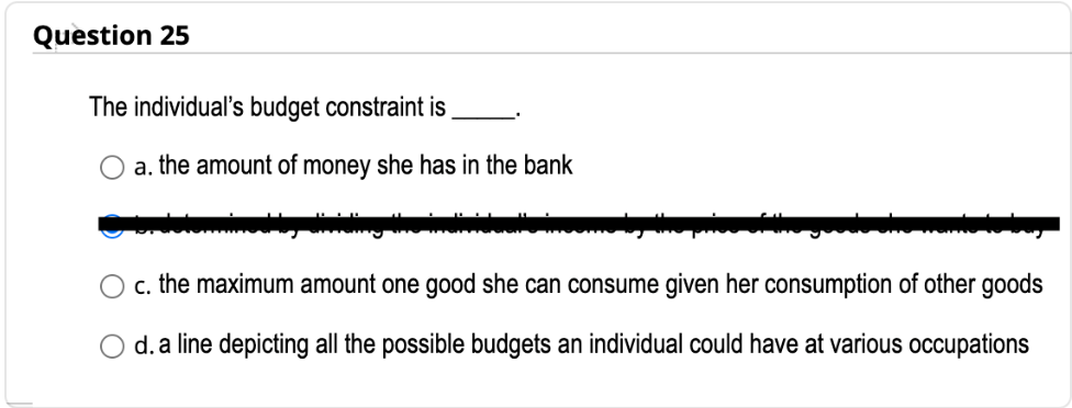 Question 25
The individual's budget constraint is
a. the amount of money she has in the bank
c. the maximum amount one good she can consume given her consumption of other goods
O d. a line depicting all the possible budgets an individual could have at various occupations