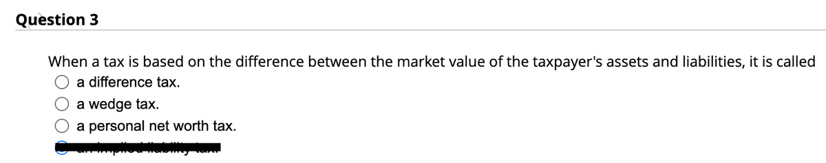 Question 3
When a tax is based on the difference between the market value of the taxpayer's assets and liabilities, it is called
a difference tax.
a wedge tax.
a personal net worth tax.