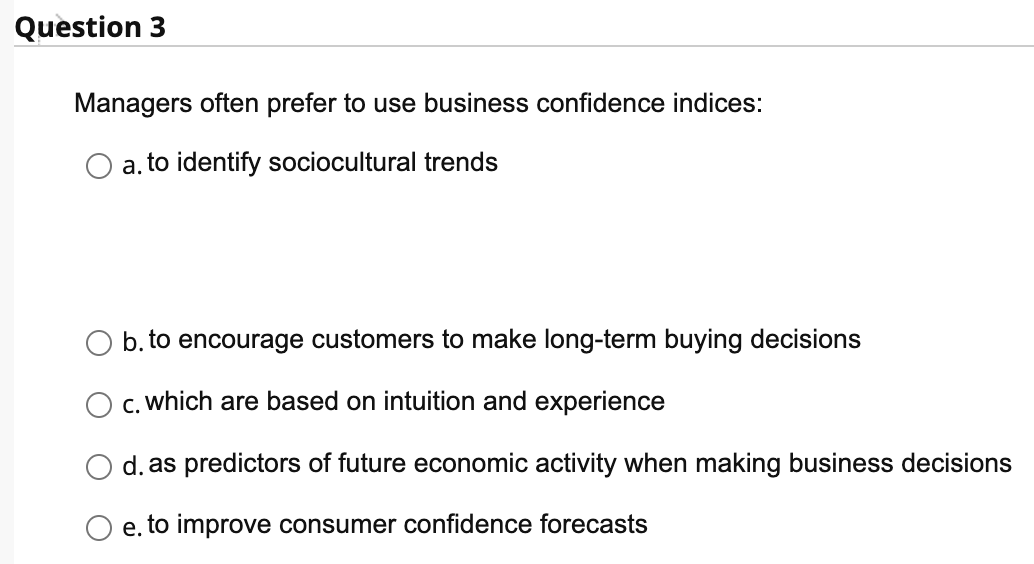 ### Understanding Business Confidence Indices

**Question 3:**

**Why do managers often prefer to use business confidence indices?**

- ⃝ a. to identify sociocultural trends

- ⃝ b. to encourage customers to make long-term buying decisions

- ⃝ c. which are based on intuition and experience

- ⃝ d. as predictors of future economic activity when making business decisions

- ⃝ e. to improve consumer confidence forecasts

**Explanation:**

This multiple-choice question explores the reasons why managers favor using business confidence indices. The options provided reflect different potential benefits and applications of these indices. 

- **Option (a):** Identifying sociocultural trends might be one application, though it might not be the primary reason.
- **Option (b):** Encouraging long-term buying decisions can be indirectly influenced by the insights from these indices.
- **Option (c):** Business confidence indices are typically data-driven rather than based on intuition.
- **Option (d):** This option suggests that indices are used to predict future economic activities, which is a common usage as it helps managers make informed decisions.
- **Option (e):** Improving consumer confidence forecasts can help businesses align their strategies with market expectations.

When considering the primary reason, the correct choice would likely be:

**Option (d).** Business confidence indices are valuable tools for predicting future economic activity, aiding managers in making informed business decisions.