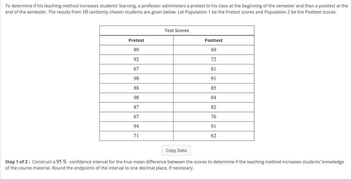 To determine if his teaching method increases students' learning, a professor administers a pretest to his class at the beginning of the semester and then a posttest at the
end of the semester. The results from 10 randomly chosen students are given below. Let Population 1 be the Pretest scores and Population 2 be the Posttest scores.
Pretest
89
92
67
98
88
98
87
67
94
71
Test Scores
Posttest
69
72
61
91
85
84
82
76
91
62
Copy Data
Step 1 of 2: Construct a 95 % confidence interval for the true mean difference between the scores to determine if the teaching method increases students' knowledge
of the course material. Round the endpoints of the interval to one decimal place, if necessary.