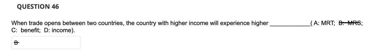 QUESTION 46
When trade opens between two countries, the country with higher income will experience higher
C: benefit; D: income).
B
(A: MRT; B: MRS;