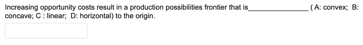 Increasing opportunity costs result in a production possibilities frontier that is
concave; C: linear; D: horizontal) to the origin.
(A: convex; B: