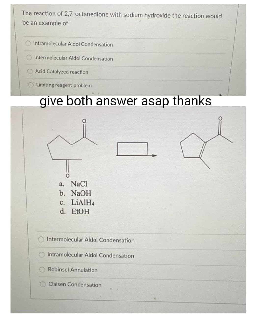 The reaction of 2,7-octanedione with sodium hydroxide the reaction would
be an example of
Intramolecular Aldol Condensation
Intermolecular Aldol Condensation
Acid Catalyzed reaction
Limiting reagent problem
give both answer asap thanks
O
O
a.
NaCl
b. NaOH
c. LiAlH4
d. EtOH
Intermolecular Aldol Condensation
Intramolecular Aldol Condensation
Robinsol Annulation
Claisen Condensation