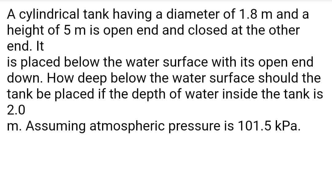 A cylindrical tank having a diameter of 1.8 m and a
height of 5 m is open end and closed at the other
end. It
is placed below the water surface with its open end
down. How deep below the water surface should the
tank be placed if the depth of water inside the tank is
2.0
m. Assuming atmospheric pressure is 101.5 kPa.