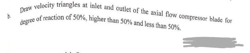 b.
Draw velocity triangles at inlet and outlet of the axial flow compressor blade for
degree of reaction of 50%, higher than 50% and less than 50%.