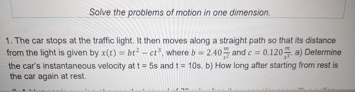 Solve the problems of motion in one dimension.
1. The car stops at the traffic light. It then moves along a straight path so that its distance
from the light is given by x(t) = bt? - ct, where b = 2.40 and c = 0.120 a) Determine
the car's instantaneous velocity at t = 5s and t = 10s. b) How long after starting from rest is
the car again at rest.
A LL
