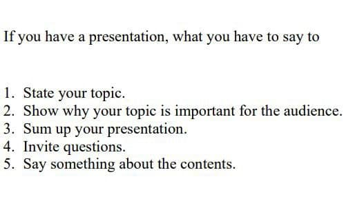 If you have a presentation, what you have to say to
1. State your topic.
2. Show why your topic is important for the audience.
3. Sum up your presentation.
4. Invite questions.
5. Say something about the contents.
