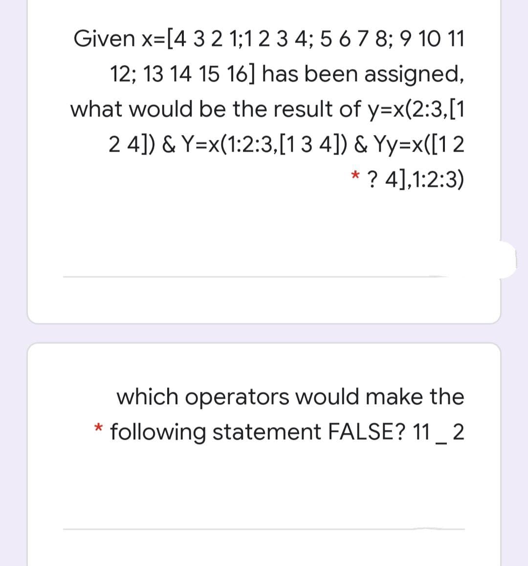 Given x=[4 3 2 1;1 2 3 4; 5 6 7 8; 9 10 1
12; 13 14 15 16] has been assigned,
what would be the result of y=x(2:3,[1
2 4]) & Y=x(1:2:3,[13 4]) & Yy=x([1 2
* ? 4],1:2:3)
which operators would make the
following statement FALSE? 11 2
