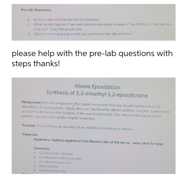 Pre Lab Questions:
1. Write a valid mecharism for the reaction.
2. What would happen if we used osmium tetroxide instead of the MDPBA in the reaction
mixture? Draw the product(s)
3. What functional group would you synthesize the alkene from?
please help with the pre-lab questions with
steps thanks!
Alkene Epoxidation
Synthesis of 3,3-dimethyl-1,2-epoxybutane
Background: For this assignment, the target compound that you should synthesize is 3,3-
dimethyl-1,2-epoxybutane. Agais, this is an electrophilic alkene addition reaction. Examine the
product to determine the location of the new functionality. The alkene is the electron-rich
partner, and an electrophilic reagent is needed.
Purpose: To synthesize an epoxide via an addition reaction to an alkene.
Materials:
Apparatus: Capture apparatus from Beyond Labz of the set up. Label parts for later.
Chemicals:
a. 3,3-dimethyl-1-butene
b. m-chloroperoxybenzoic acid
c. m-chlorobenzoic acid
d. Diethyl Ether
e. Sodium Hydroxide
