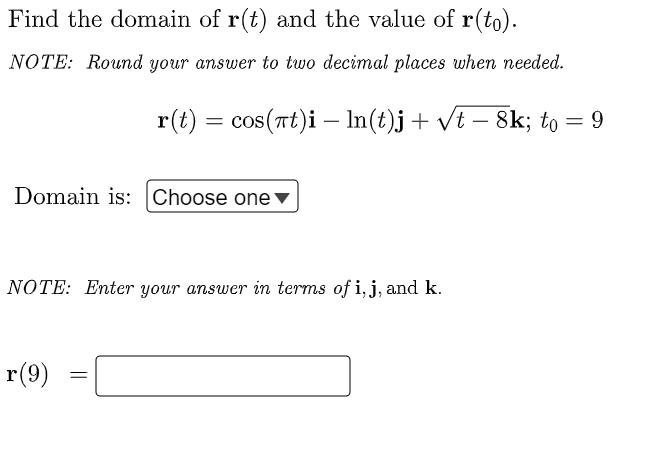 Find the domain of r(t) and the value of r(to).
NOTE: Round your answer to two decimal places when needed.
r(t) = cos(at)i — ln(t)j + √t − 8k; to = 9
Domain is: Choose one ▼
NOTE: Enter your answer in terms of i, j, and k.
r(9)
=