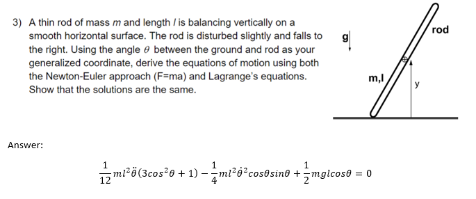 3) A thin rod of mass m and length / is balancing vertically on a
smooth horizontal surface. The rod is disturbed slightly and falls to
the right. Using the angle between the ground and rod as your
generalized coordinate, derive the equations of motion using both
the Newton-Euler approach (F=ma) and Lagrange's equations.
Show that the solutions are the same.
Answer:
m,l
1 m1² (3cos²0 + 1)-ml²6² cosesine +mglcose = 0
rod