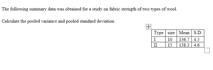 The following summary data was obtained for a study on fabric strength of two types of wool.
Calculate the pooled variance and pooled standard deviation.
Type size Mean S.D.
I
10
136.7 4.5
II
15
138.3 4.6
