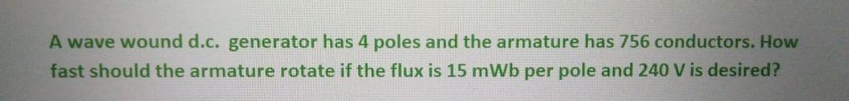 A wave wound d.c. generator has 4 poles and the armature has 756 conductors. How
fast should the armature rotate if the flux is 15 mWb per pole and 240 V is desired?