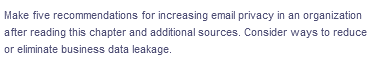 Make five recommendations for increasing email privacy in an organization
after reading this chapter and additional sources. Consider ways to reduce
or eliminate business data leakage.
