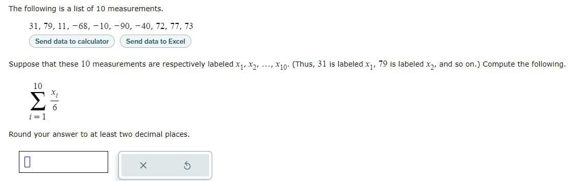The following is a list of 10 measurements.
31, 79, 11, -68, -10, -90, -40, 72, 77, 73
Send data to calculator
Send data to Excel
Suppose that these 10 measurements are respectively labeled X₁, X2, X10 (Thus, 31 is labeled x₁, 79 is labeled x₂, and so on.) Compute the following.
10
Σ7/1
i = 1
Round your answer to at least two decimal places.
0
S