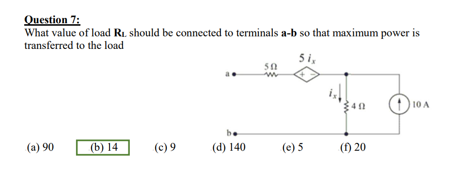 Question 7:
What value of load RL should be connected to terminals a-b so that maximum power is
transferred to the load
(a) 90
(b) 14
(c) 9
b.
(d) 140
502
5 ix
+
(e) 5
4Ω
(f) 20
10
10 A