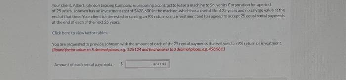 Your client. Albert Johnson Leasing Company, is preparing a contract to lease a machine to Souvenirs Corporation for a period
of 25 years. Johnson has an investment cost of $428.600 in the machine, which has a useful life of 25 years and no salvage value at the
end of that time. Your client is interested in earning an 9% return on its investment and has agreed to accept 25 equal rental payments
at the end of each of the next 25 years
Click here to view factor tables
You are requested to provide Johnson with the amount of each of the 25 rental payments that will yield an 9% return on investment.
(Round factor values to 5 decimal places, eg. 1.25124 and final answer to 0 decimal places, eg 458,581)
Amount of each rental payments $
464143