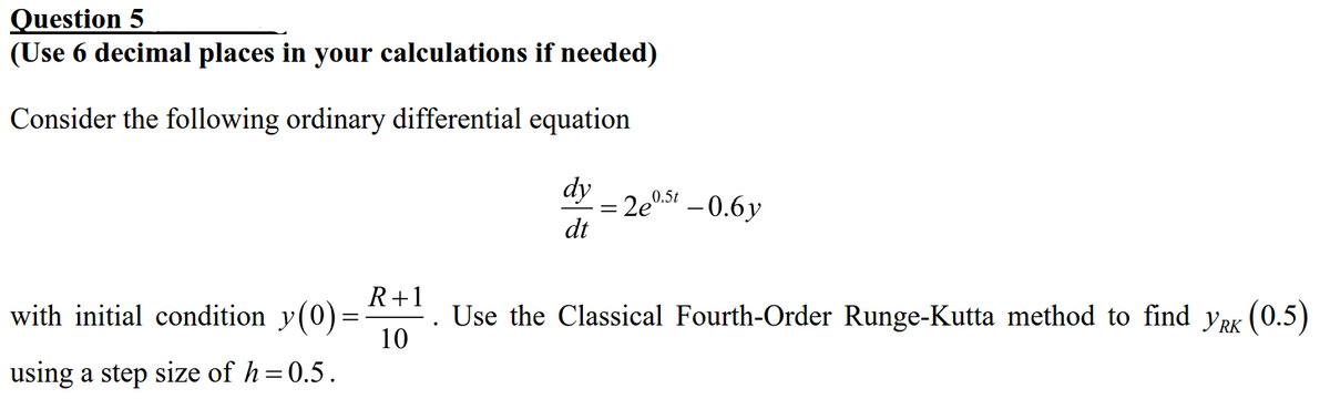 Question 5
(Use 6 decimal places in your calculations if needed)
Consider the following ordinary differential equation
with initial condition y(0)=
=
using a step size of h=0.5.
R+1
10
dy
dt
2e0.5t -0.6y
Use the Classical Fourth-Order Runge-Kutta method to find y'RK (0.5)