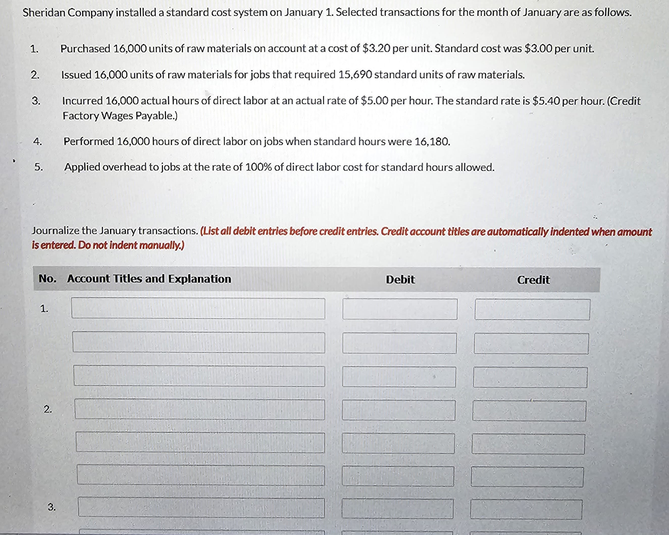 Sheridan Company installed a standard cost system on January 1. Selected transactions for the month of January are as follows.
1.
2.
3.
4.
5.
Journalize the January transactions. (List all debit entries before credit entries. Credit account titles are automatically indented when amount
is entered. Do not indent manually.)
No. Account Titles and Explanation
1.
Purchased 16,000 units of raw materials on account at a cost of $3.20 per unit. Standard cost was $3.00 per unit.
Issued 16,000 units of raw materials for jobs that required 15,690 standard units of raw materials.
Incurred 16,000 actual hours of direct labor at an actual rate of $5.00 per hour. The standard rate is $5.40 per hour. (Credit
Factory Wages Payable.)
Performed 16,000 hours of direct labor on jobs when standard hours were 16,180.
Applied overhead to jobs at the rate of 100% of direct labor cost for standard hours allowed.
2.
3.
Debit
Credit