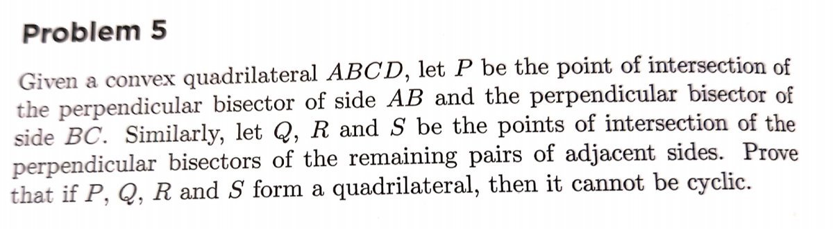 Problem 5
Given a convex quadrilateral ABCD, let P be the point of intersection of
the perpendicular bisector of side AB and the perpendicular bisector of
side BC. Similarly, let Q, R and S be the points of intersection of the
perpendicular bisectors of the remaining pairs of adjacent sides. Prove
that if P, Q, R and S form a quadrilateral, then it cannot be cyclic.
