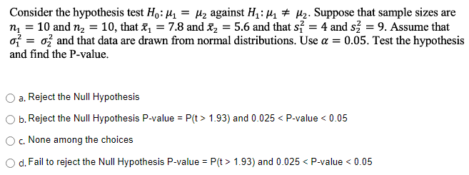 Consider the hypothesis test Ho: ₁ = ₂ against H₁:₁₂. Suppose that sample sizes are
n₁ = 10 and n₂ = 10, that₁ = 7.8 and X₂ = 5.6 and that s² = 4 and s² = 9. Assume that
o= 0 and that data are drawn from normal distributions. Use a = 0.05. Test the hypothesis
and find the P-value.
a. Reject the Null Hypothesis
b. Reject the Null Hypothesis P-value = P(t > 1.93) and 0.025 < P-value < 0.05
O c. None among the choices
d. Fail to reject the Null Hypothesis P-value = P(t > 1.93) and 0.025 < P-value < 0.05