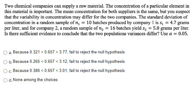 Two chemical companies can supply a raw material. The concentration of a particular element in
this material is important. The mean concentration for both suppliers is the same, but you suspect
that the variability in concentration may differ for the two companies. The standard deviation of
concentration in a random sample of n₁ = 10 batches produced by company 1 is s₁ = 4.7 grams
per liter, and for company 2, a random sample of n₂ = 16 batches yield s₂ = 5.8 grams per liter.
Is there sufficient evidence to conclude that the two populations variances differ? Use a = 0.05.
a. Because 0.321 < 0.657 <3.77, fail to reject the null hypothesis
b. Because 0.265 < 0.657 <3.12, fail to reject the null hypothesis
c. Because 0.386 < 0.657 <3.01, fail to reject the null hypothesis
d. None among the choices